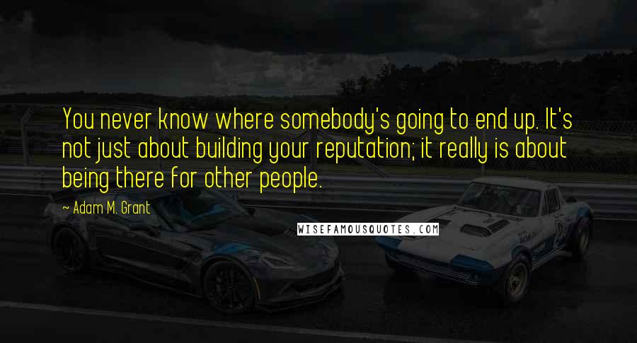 Adam M. Grant Quotes: You never know where somebody's going to end up. It's not just about building your reputation; it really is about being there for other people.