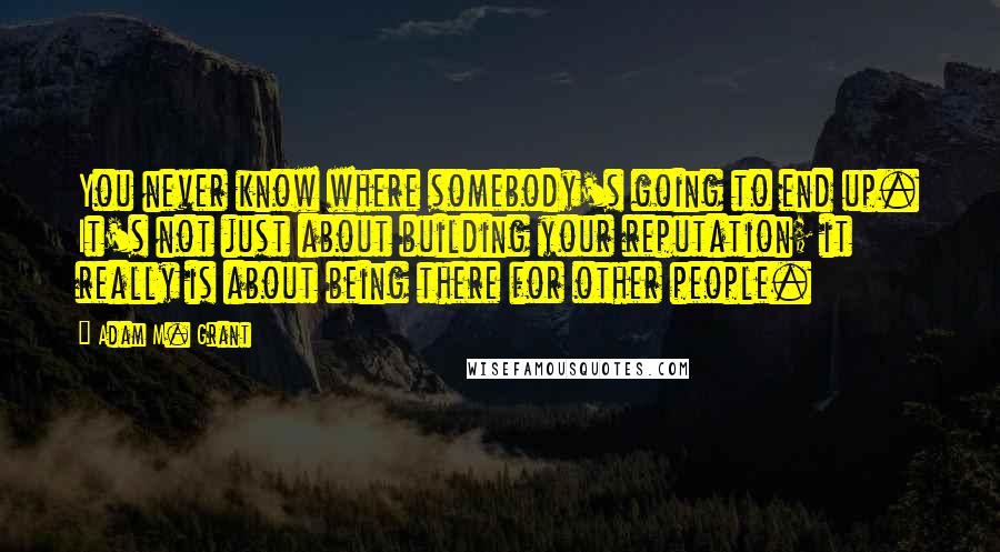 Adam M. Grant Quotes: You never know where somebody's going to end up. It's not just about building your reputation; it really is about being there for other people.