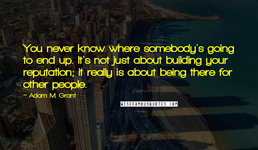 Adam M. Grant Quotes: You never know where somebody's going to end up. It's not just about building your reputation; it really is about being there for other people.