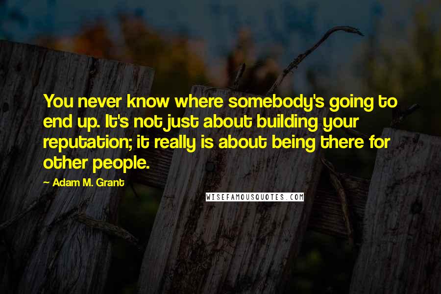 Adam M. Grant Quotes: You never know where somebody's going to end up. It's not just about building your reputation; it really is about being there for other people.