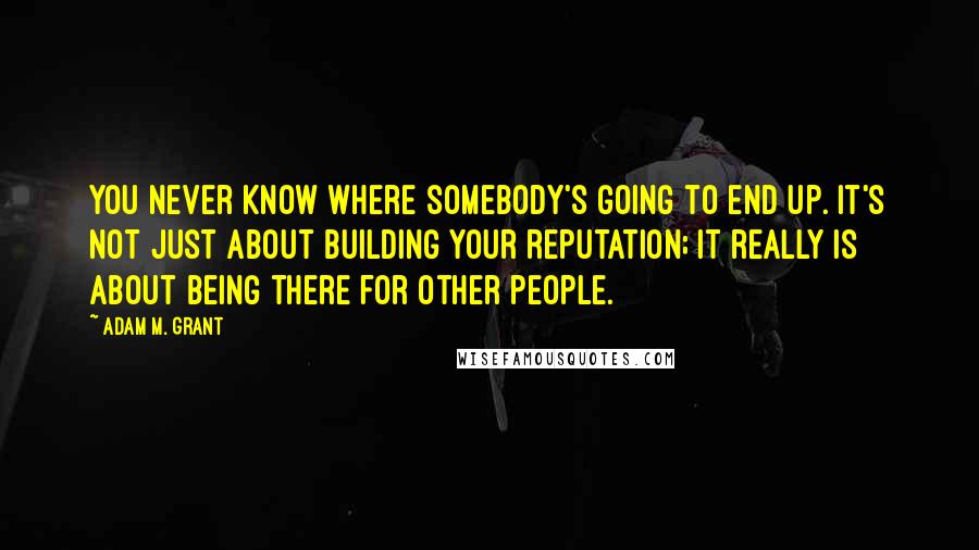 Adam M. Grant Quotes: You never know where somebody's going to end up. It's not just about building your reputation; it really is about being there for other people.