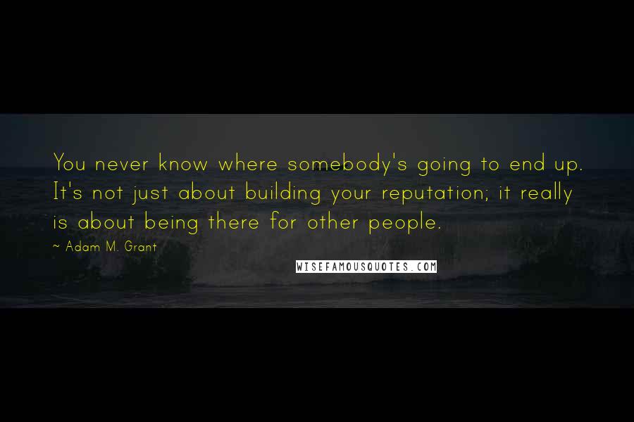 Adam M. Grant Quotes: You never know where somebody's going to end up. It's not just about building your reputation; it really is about being there for other people.