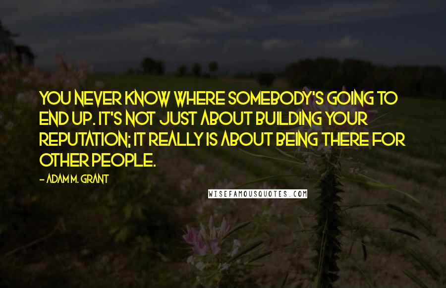 Adam M. Grant Quotes: You never know where somebody's going to end up. It's not just about building your reputation; it really is about being there for other people.