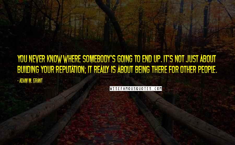 Adam M. Grant Quotes: You never know where somebody's going to end up. It's not just about building your reputation; it really is about being there for other people.