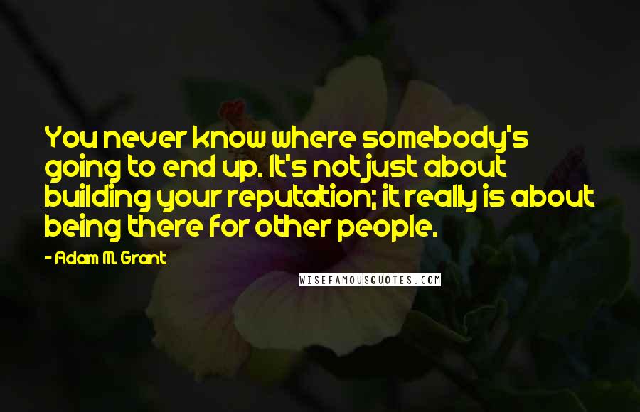 Adam M. Grant Quotes: You never know where somebody's going to end up. It's not just about building your reputation; it really is about being there for other people.