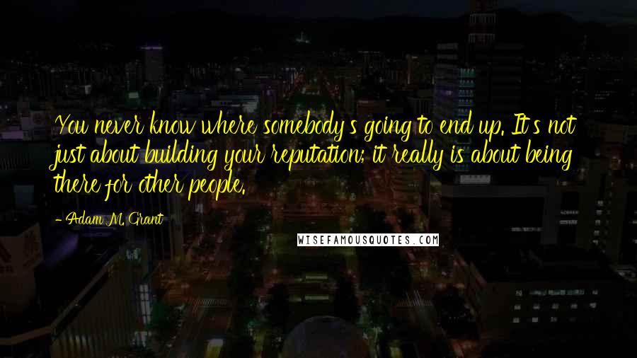 Adam M. Grant Quotes: You never know where somebody's going to end up. It's not just about building your reputation; it really is about being there for other people.