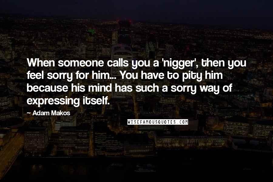 Adam Makos Quotes: When someone calls you a 'nigger', then you feel sorry for him... You have to pity him because his mind has such a sorry way of expressing itself.