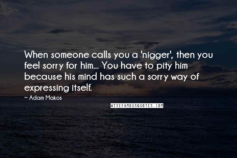 Adam Makos Quotes: When someone calls you a 'nigger', then you feel sorry for him... You have to pity him because his mind has such a sorry way of expressing itself.