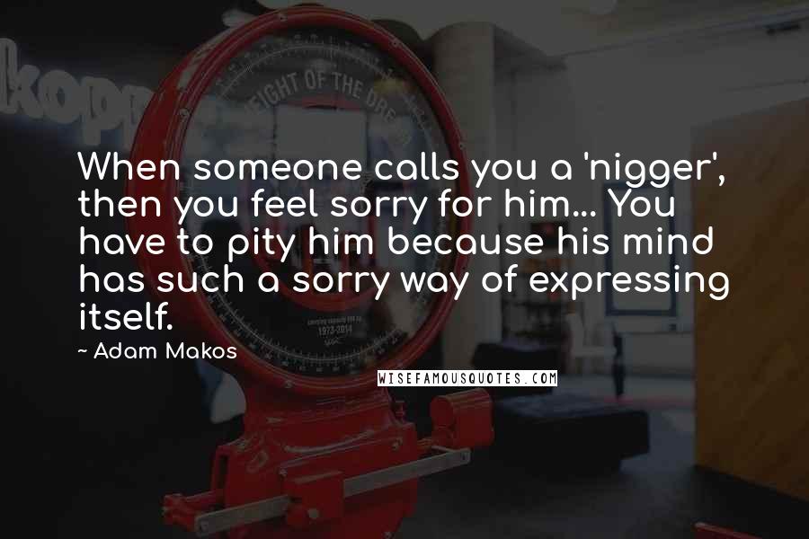 Adam Makos Quotes: When someone calls you a 'nigger', then you feel sorry for him... You have to pity him because his mind has such a sorry way of expressing itself.