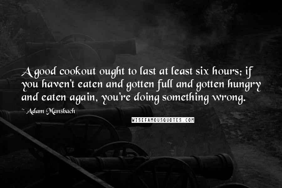 Adam Mansbach Quotes: A good cookout ought to last at least six hours; if you haven't eaten and gotten full and gotten hungry and eaten again, you're doing something wrong.