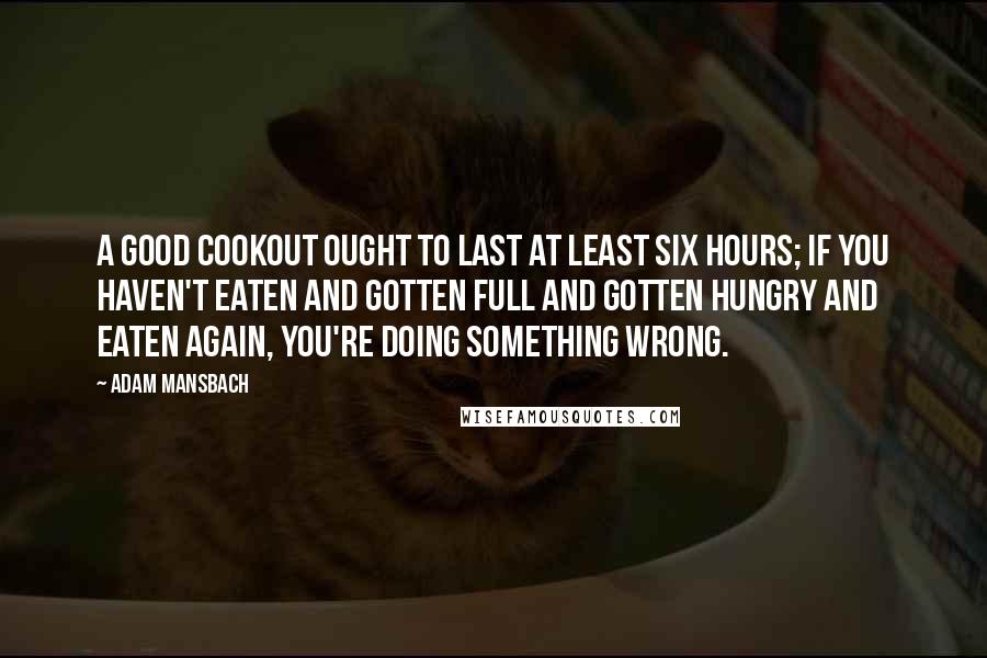 Adam Mansbach Quotes: A good cookout ought to last at least six hours; if you haven't eaten and gotten full and gotten hungry and eaten again, you're doing something wrong.