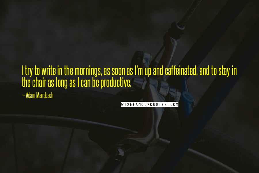 Adam Mansbach Quotes: I try to write in the mornings, as soon as I'm up and caffeinated, and to stay in the chair as long as I can be productive.