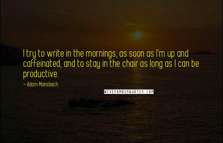 Adam Mansbach Quotes: I try to write in the mornings, as soon as I'm up and caffeinated, and to stay in the chair as long as I can be productive.