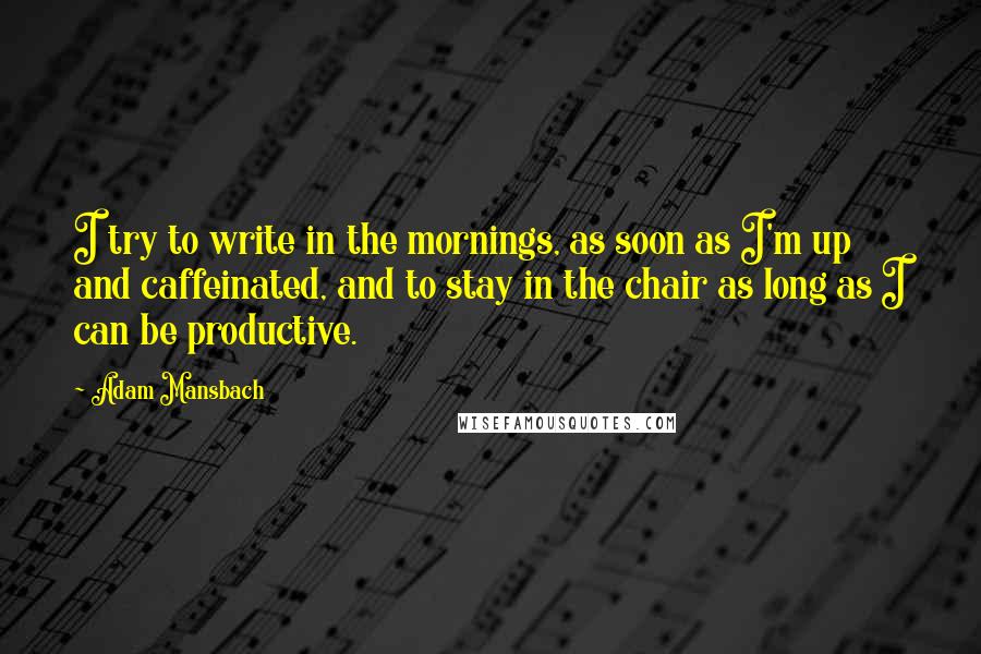 Adam Mansbach Quotes: I try to write in the mornings, as soon as I'm up and caffeinated, and to stay in the chair as long as I can be productive.