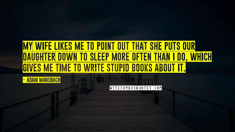 Adam Mansbach Quotes: My wife likes me to point out that she puts our daughter down to sleep more often than I do, which gives me time to write stupid books about it.