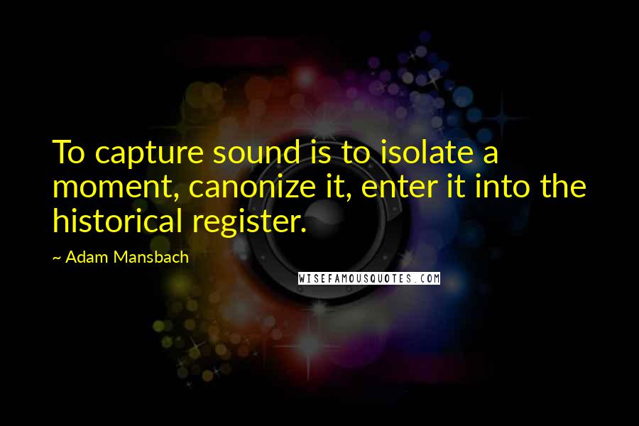 Adam Mansbach Quotes: To capture sound is to isolate a moment, canonize it, enter it into the historical register.