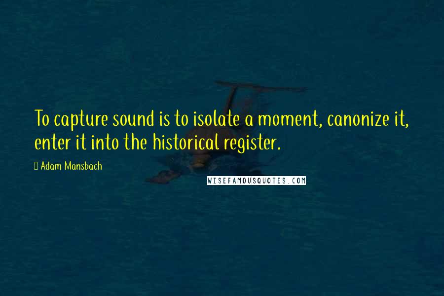 Adam Mansbach Quotes: To capture sound is to isolate a moment, canonize it, enter it into the historical register.