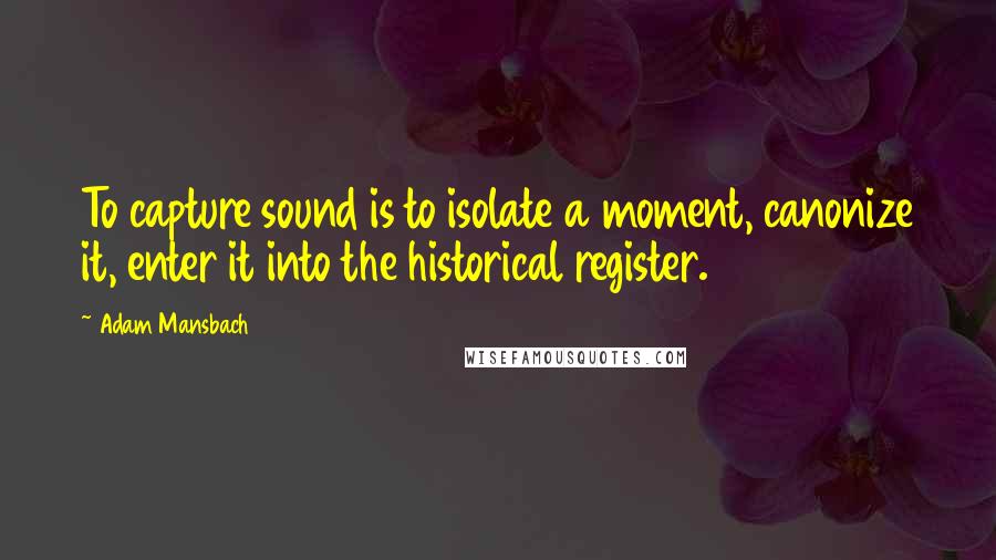 Adam Mansbach Quotes: To capture sound is to isolate a moment, canonize it, enter it into the historical register.