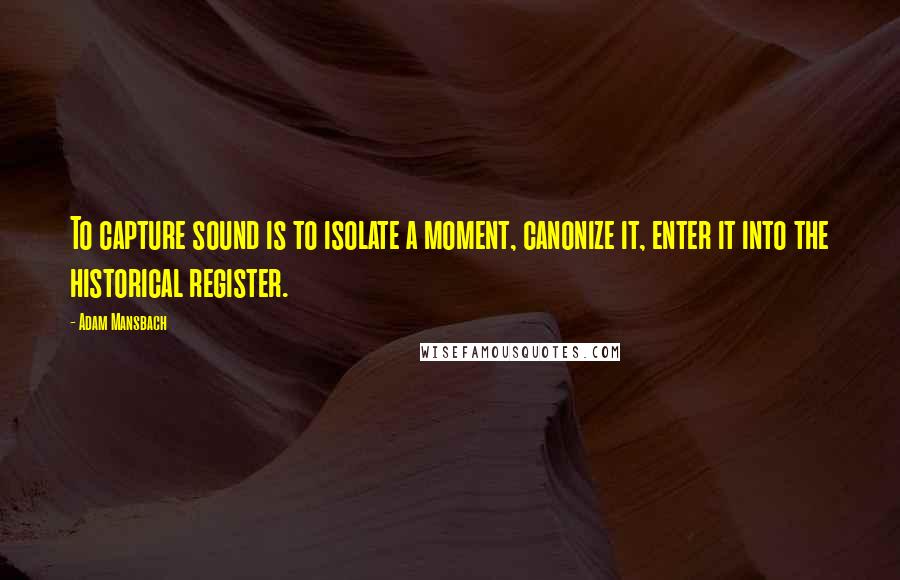 Adam Mansbach Quotes: To capture sound is to isolate a moment, canonize it, enter it into the historical register.