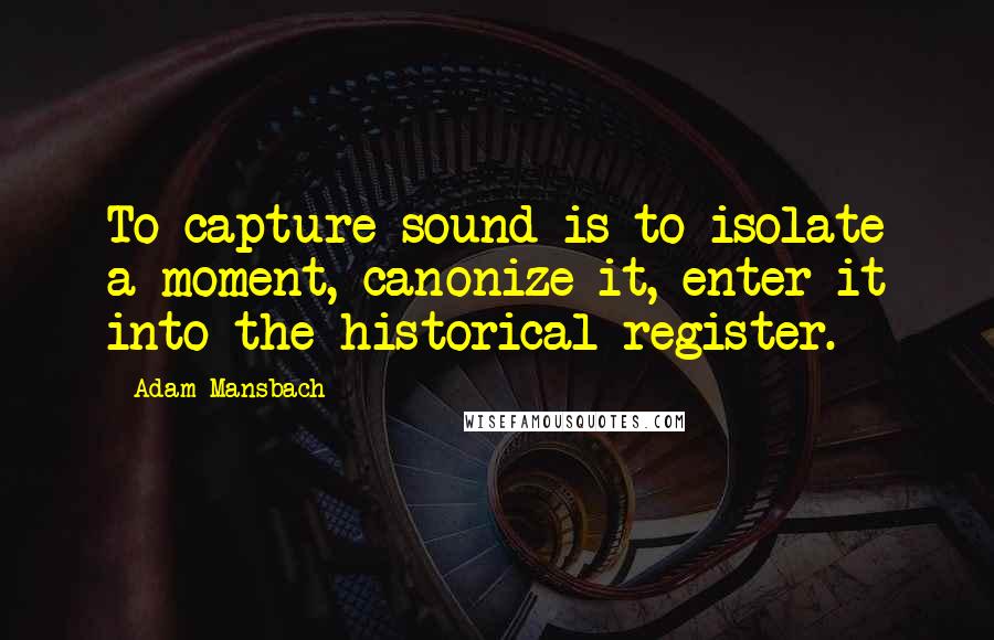 Adam Mansbach Quotes: To capture sound is to isolate a moment, canonize it, enter it into the historical register.