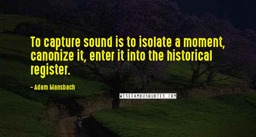 Adam Mansbach Quotes: To capture sound is to isolate a moment, canonize it, enter it into the historical register.