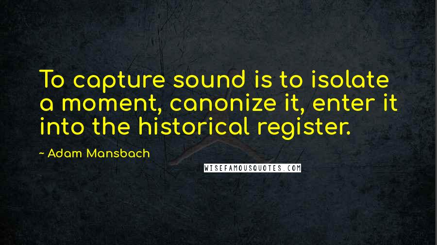 Adam Mansbach Quotes: To capture sound is to isolate a moment, canonize it, enter it into the historical register.