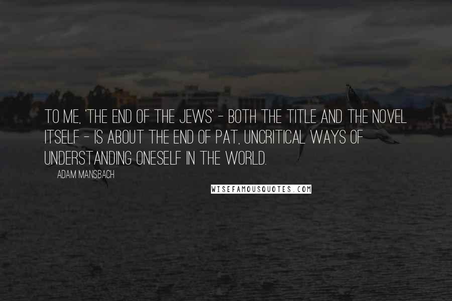 Adam Mansbach Quotes: To me, 'The End of the Jews' - both the title and the novel itself - is about the end of pat, uncritical ways of understanding oneself in the world.