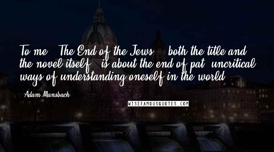 Adam Mansbach Quotes: To me, 'The End of the Jews' - both the title and the novel itself - is about the end of pat, uncritical ways of understanding oneself in the world.