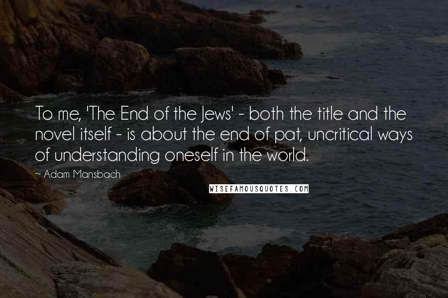 Adam Mansbach Quotes: To me, 'The End of the Jews' - both the title and the novel itself - is about the end of pat, uncritical ways of understanding oneself in the world.