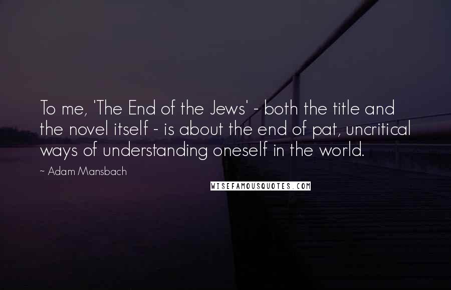Adam Mansbach Quotes: To me, 'The End of the Jews' - both the title and the novel itself - is about the end of pat, uncritical ways of understanding oneself in the world.
