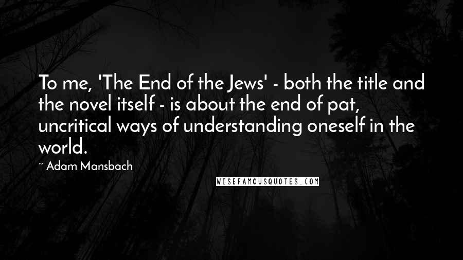 Adam Mansbach Quotes: To me, 'The End of the Jews' - both the title and the novel itself - is about the end of pat, uncritical ways of understanding oneself in the world.