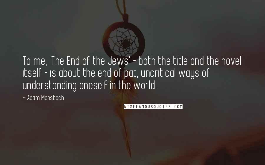 Adam Mansbach Quotes: To me, 'The End of the Jews' - both the title and the novel itself - is about the end of pat, uncritical ways of understanding oneself in the world.