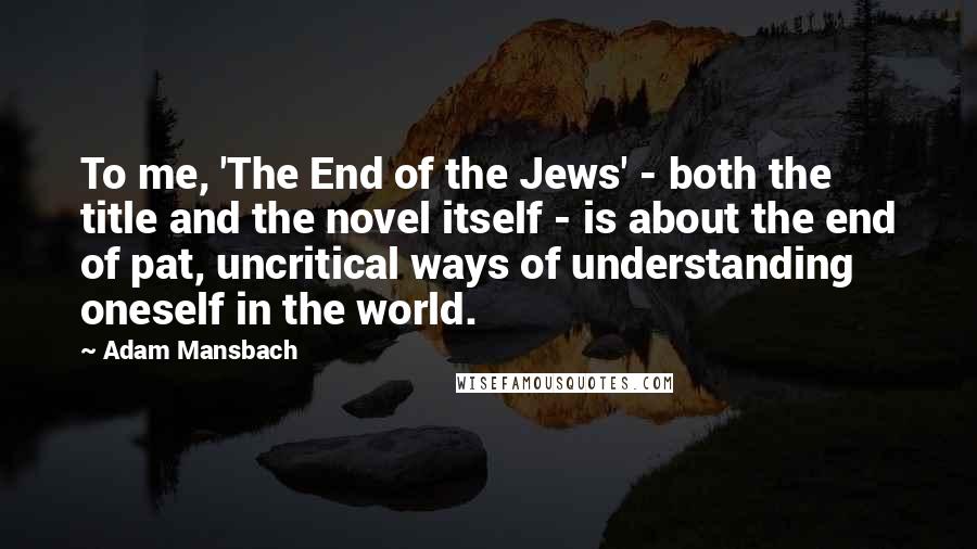 Adam Mansbach Quotes: To me, 'The End of the Jews' - both the title and the novel itself - is about the end of pat, uncritical ways of understanding oneself in the world.