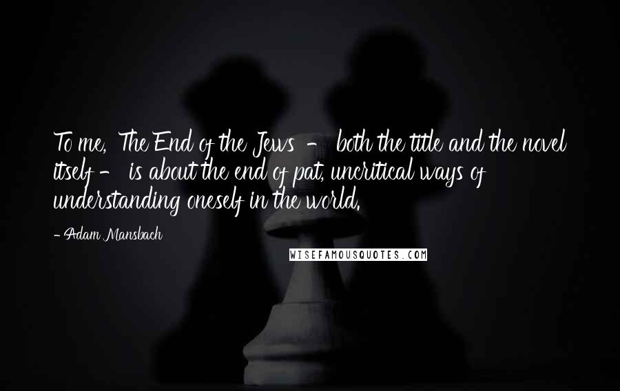 Adam Mansbach Quotes: To me, 'The End of the Jews' - both the title and the novel itself - is about the end of pat, uncritical ways of understanding oneself in the world.