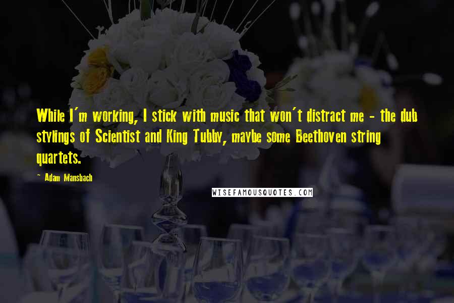 Adam Mansbach Quotes: While I'm working, I stick with music that won't distract me - the dub stylings of Scientist and King Tubby, maybe some Beethoven string quartets.