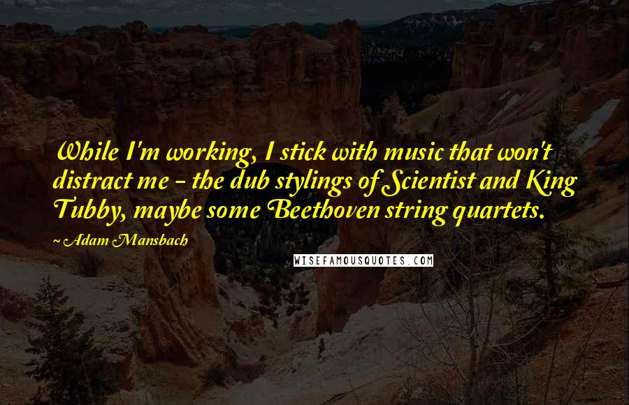 Adam Mansbach Quotes: While I'm working, I stick with music that won't distract me - the dub stylings of Scientist and King Tubby, maybe some Beethoven string quartets.