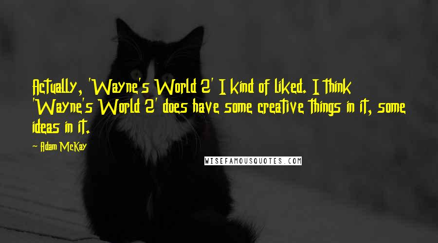 Adam McKay Quotes: Actually, 'Wayne's World 2' I kind of liked. I think 'Wayne's World 2' does have some creative things in it, some ideas in it.