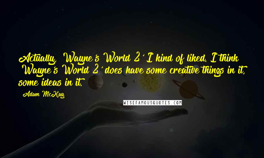 Adam McKay Quotes: Actually, 'Wayne's World 2' I kind of liked. I think 'Wayne's World 2' does have some creative things in it, some ideas in it.