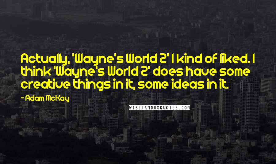 Adam McKay Quotes: Actually, 'Wayne's World 2' I kind of liked. I think 'Wayne's World 2' does have some creative things in it, some ideas in it.