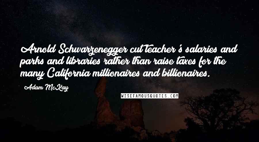 Adam McKay Quotes: Arnold Schwarzenegger cut teacher's salaries and parks and libraries rather than raise taxes for the many California millionaires and billionaires.