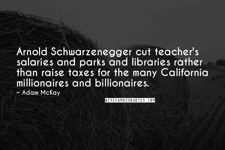 Adam McKay Quotes: Arnold Schwarzenegger cut teacher's salaries and parks and libraries rather than raise taxes for the many California millionaires and billionaires.