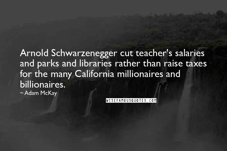 Adam McKay Quotes: Arnold Schwarzenegger cut teacher's salaries and parks and libraries rather than raise taxes for the many California millionaires and billionaires.