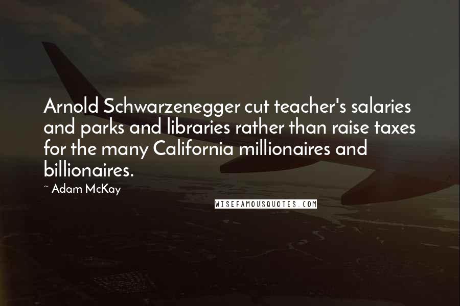 Adam McKay Quotes: Arnold Schwarzenegger cut teacher's salaries and parks and libraries rather than raise taxes for the many California millionaires and billionaires.