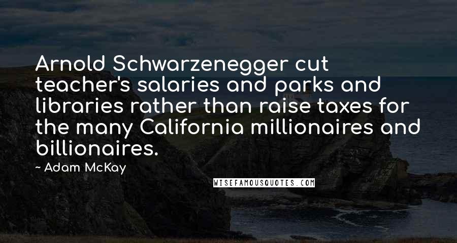 Adam McKay Quotes: Arnold Schwarzenegger cut teacher's salaries and parks and libraries rather than raise taxes for the many California millionaires and billionaires.