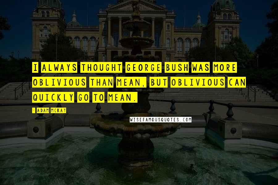 Adam McKay Quotes: I always thought George Bush was more oblivious than mean, but oblivious can quickly go to mean.