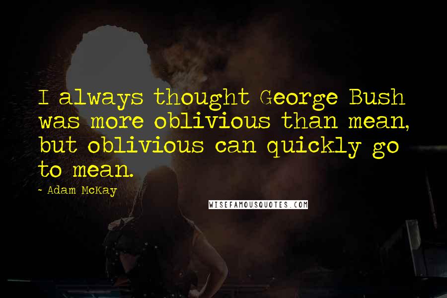 Adam McKay Quotes: I always thought George Bush was more oblivious than mean, but oblivious can quickly go to mean.