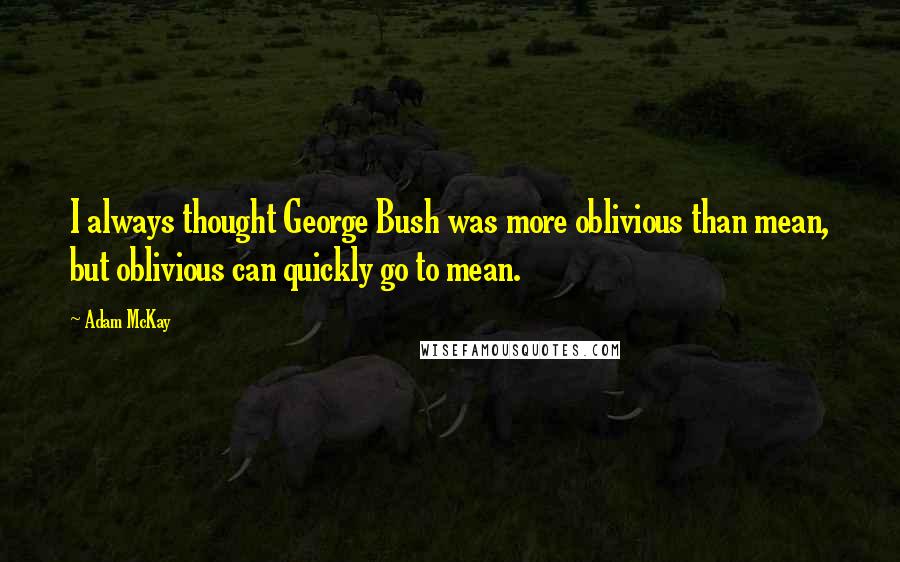 Adam McKay Quotes: I always thought George Bush was more oblivious than mean, but oblivious can quickly go to mean.