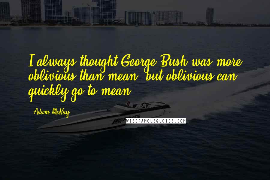 Adam McKay Quotes: I always thought George Bush was more oblivious than mean, but oblivious can quickly go to mean.