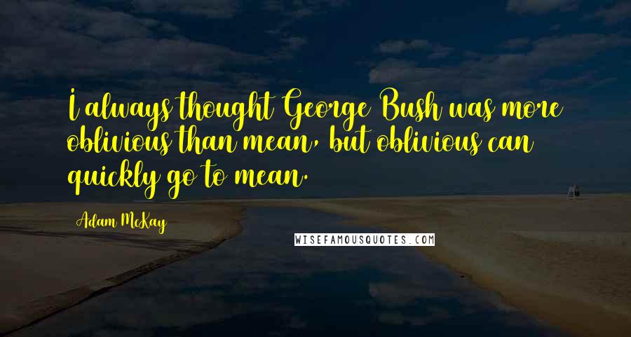 Adam McKay Quotes: I always thought George Bush was more oblivious than mean, but oblivious can quickly go to mean.