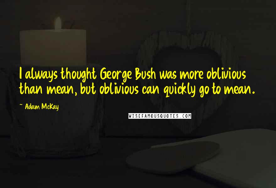 Adam McKay Quotes: I always thought George Bush was more oblivious than mean, but oblivious can quickly go to mean.
